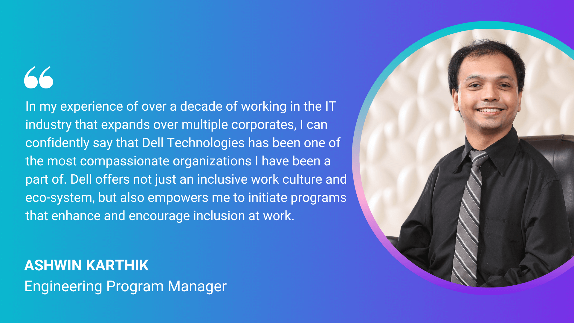 "In my experience of over a decade of working in the IT industry that expands over multiple corporates, I can confidently say that Dell Technologies has been one of the most compassionate organizations I have been a part of. Dell offers not just an inclusive work culture and eco-system, but also empowers me to initiate programs and enhance and encourage inclusion at work." Ashwin Karthik, Engineering Program Manager